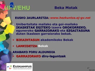 4747
UPV/EHU Beka Motak
EUSKO JAURLARITZAEUSKO JAURLARITZA:: www.hezkuntza.ej-gv.net
• Unibertsitate mailako eta goi-mailako
IKASKETAK EGITEKOIKASKETAK EGITEKO izaera OROKORREKOOROKORREKO,
eguneroko GARRAIORAKOGARRAIORAKO eta EZGAITASUNAEZGAITASUNA
duten ikasleen garraiorako bekak.
• BIKAINTASUNBIKAINTASUN akademikoko Bekak
• LANKIDETZALANKIDETZA Bekak
ARABAKO FORU ALDUNDIAARABAKO FORU ALDUNDIA
• GARRAIORAKOGARRAIORAKO diru-laguntzakdiru-laguntzak
 