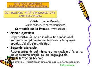 Valided de la Prueba:
Curso académico correspondiente.
Contenido de la Prueba (tres horas) :
• Primer ejercicio
Representación de un modelo tridimensional
mediante la aplicación de técnicas y lenguajes
propios del dibujo artístico
• Segundo ejercicio
Representación del mismo u otro modelo diferente
en un sistema propio de los lenguajes de
representación técnica
Izena emateko : maiatzaren amaieran edo ekainaren hasieran.
Informazioa
GOI-MAILAKO ARTE-IRAKASKUNTZAK
SARTZEKO PROBA
ARTE PLASTIKOEN ETA
DISEINUAREN IRAKASKUNTZAK
 