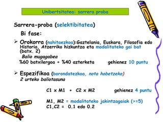 Sarrera-proba (selektibitatea)
Bi fase:
 Orokorra (nahitaezkoa):Gaztelania, Euskara, Filosofia edo
Historia, Atzerriko hizkuntza eta modalitateko gai bat
(batx. 2)
Balio mugagabea
%60 batxilergoa + %40 azterketa gehienez 10 puntu
 Espezifikoa (borondatezkoa, nota hobetzeko)
2 urteko baliotasuna
C1 x M1 + C2 x M2 gehienez 4 puntu
M1, M2 = modalitateko jakintzagaiak (>=5)
C1,C2 = 0.1 edo 0.2
Unibertsitatea: sarrera proba
 
