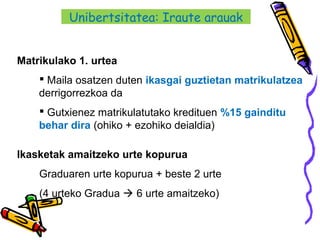 26
Matrikulako 1. urtea
 Maila osatzen duten ikasgai guztietan matrikulatzea
derrigorrezkoa da
 Gutxienez matrikulatutako kredituen %15 gainditu
behar dira (ohiko + ezohiko deialdia)
Ikasketak amaitzeko urte kopurua
Graduaren urte kopurua + beste 2 urte
(4 urteko Gradua  6 urte amaitzeko)
Unibertsitatea: Iraute arauak
 