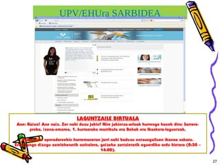 UPV/EHUra SARBIDEA
27
UPV/EHU
LAGUNTZAILE BIRTUALA
Ane: Kaixo! Ane naiz. Zer nahi duzu jakin? Nire jakintza-arloak hurrengo hauek dira: Sarrera-
proba, izena-ematea, 1. kurtsorako matrikula eta Bekak eta Ikasketa-laguntzak.
Baina gure operadoreekin harremanetan jarri nahi baduzu entzungailuen ikonoa sakatu.
Erantzungo dizugu astelehenetik ostiralera, goizeko zortzietatik eguerdiko ordu bietara (8:30 –
14:00).
 