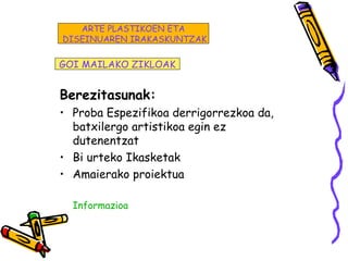 Berezitasunak:
• Proba Espezifikoa derrigorrezkoa da,
batxilergo artistikoa egin ez
dutenentzat
• Bi urteko Ikasketak
• Amaierako proiektua
Informazioa
GOI MAILAKO ZIKLOAK
ARTE PLASTIKOEN ETA
DISEINUAREN IRAKASKUNTZAK
 