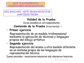 Valided de la Prueba:
Curso académico correspondiente.
Contenido de la Prueba (tres horas) :
• Primer ejercicio
Representación de un modelo tridimensional
mediante la aplicación de técnicas y lenguajes
propios del dibujo artístico
• Segundo ejercicio
Representación del mismo u otro modelo diferente
en un sistema propio de los lenguajes de
representación técnica
Izena emateko : maiatzaren amaieran edo ekainaren hasieran.
Informazioa
GOI-MAILAKO ARTE-IRAKASKUNTZAK
SARTZEKO PROBA
ARTE PLASTIKOEN ETA
DISEINUAREN IRAKASKUNTZAK
 