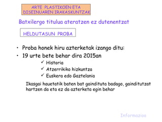 Batxilergo titulua ateratzen ez dutenentzat
• Proba honek hiru azterketak izango ditu:
• 19 urte bete behar dira 2015an
 Historia
 Atzerrikiko hizkuntza
 Euskera edo Gaztelania
Ikasgai hauetatik baten bat gaindituta badago, gainditutzat
hartzen da eta ez da azterketa egin behar
Informazioa
HELDUTASUN PROBA
ARTE PLASTIKOEN ETA
DISEINUAREN IRAKASKUNTZAK
 