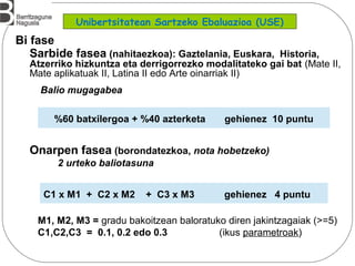 Sarbide fasea (nahitaezkoa): Gaztelania, Euskara, Historia,
Atzerriko hizkuntza eta derrigorrezko modalitateko gai bat (Mate II,
Mate aplikatuak II, Latina II edo Arte oinarriak II)
Balio mugagabea
Onarpen fasea (borondatezkoa, nota hobetzeko)
2 urteko baliotasuna
M1, M2, M3 = gradu bakoitzean baloratuko diren jakintzagaiak (>=5)
C1,C2,C3 = 0.1, 0.2 edo 0.3 (ikus parametroak)
%60 batxilergoa + %40 azterketa gehienez 10 puntu
C1 x M1 + C2 x M2 + C3 x M3 gehienez 4 puntu
Bi fase
Unibertsitatean Sartzeko Ebaluazioa (USE)
 