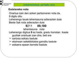 Onartua izan den azken pertsonaren nota da.
9 digitu ditu
Lehenengo lauek lehentasuna adierazten dute
Beste 5ak nota adierazten dute
9211 09,180
lehentasuna nota
Lehenengo digitua 9 ez bada, gradu horretan ikasle
guztiak onartuak izan dira, beti ere
➢ sartzea eskatu badute
➢ ekainean selektibitatea gainditu badute
➢ eskaera epean berretsi badute
Gutxieneko nota
Unibertsitatean sartzeko nota
 