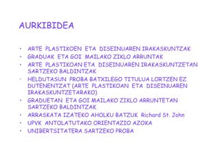 AURKIBIDEA
• ARTE PLASTIKOEN ETA DISEINUAREN IRAKASKUNTZAK
• GRADUAK ETA GOI MAILAKO ZIKLO ARRUNTAK
• ARTE PLASTIKOAN ETA DISEINUAREN IRAKASKUNTZETAN
SARTZEKO BALDINTZAK

HELDUTASUN PROBA BATXILEGO TITULUA LORTZEN EZ
DUTENENTZAT (ARTE PLASTIKOAN ETA DISEINUAREN
IRAKASKUNTZETARAKO)
• GRADUETAN ETA GOI MAILAKO ZIKLO ARRUNTETAN
SARTZEKO BALDINTZAK
• ARRASKATA IZATEKO AHOLKU BATZUK Richard St. John
• UPVK ANTOLATUTAKO ORIENTAZIO AZOKA
• UNIBERTSITATERA SARTZEKO PROBA
 