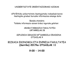 UNIBERTSITATE ORIENTAZIORAKO AZOKAK
UPV/EHUko unibertsitate ikastegietako irakasleak beren
ikastegiko graduei buruzko informazioa emango dute:
Banaka standeta
Taldeko informazio-saioen bidez inguruko geletan:
ARABA FARMAZIA FAKULTATEA
URTARRILAK 28
GIPUZKOA IGNACIO Mª BARRIOLA ERAIKINA
OTSAILAK 4
BIZKAIA EKONOMIA ETA ENPRESA FAKULTATEA
(Sarriko) 2017ko OTSAILAK 11
9:00 – 14:00
 