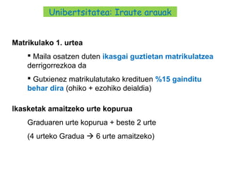 27
Matrikulako 1. urtea
 Maila osatzen duten ikasgai guztietan matrikulatzea
derrigorrezkoa da
 Gutxienez matrikulatutako kredituen %15 gainditu
behar dira (ohiko + ezohiko deialdia)
Ikasketak amaitzeko urte kopurua
Graduaren urte kopurua + beste 2 urte
(4 urteko Gradua  6 urte amaitzeko)
Unibertsitatea: Iraute arauak
 