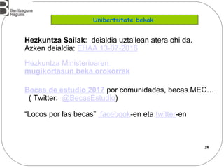 28
Hezkuntza Sailak: deialdia uztailean atera ohi da.
Azken deialdia: EHAA 13-07-2016
Hezkuntza Ministerioaren
mugikortasun beka orokorrak
Becas de estudio 2017 por comunidades, becas MEC…
( Twitter: @BecasEstudio)
“Locos por las becas” facebook-en eta twitter-en
Unibertsitate bekak
 