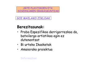 Berezitasunak:
• Proba Espezifikoa derrigorrezkoa da,
batxilergo artistikoa egin ez
dutenentzat
• Bi urteko Ikasketak
• Amaierako proiektua
Informazioa
GOI MAILAKO ZIKLOAK
ARTE PLASTIKOEN ETA
DISEINUAREN IRAKASKUNTZAK
 