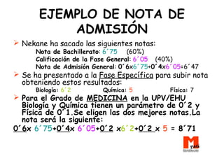 EJEMPLO DE NOTA DE
ADMISIÓN
 Nekane ha sacado las siguientes notas:
Nota de Bachillerato: 6´75 (60%)
Calificación de la Fase General: 6´05 (40%)
Nota de Admisión General: 0´6x6´75+0´4x6´05=6´47
 Se ha presentado a la Fase Específica para subir nota
obteniendo estos resultados:
Biología: 6´2 Química: 5 Física: 7
 Para el Grado de MEDICINA en la UPV/EHU
Biología y Química tienen un parámetro de 0´2 y
Física de 0´1.Se eligen las dos mejores notas.La
nota será la siguiente:
0´6x 6´75+0´4x 6´05+0´2 x6´2+0´2 x 5 = 8´71
 