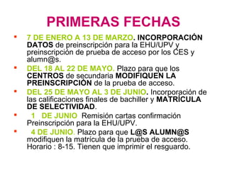 PRIMERAS FECHAS
 7 DE ENERO A 13 DE MARZO. INCORPORACIÓN
DATOS de preinscripción para la EHU/UPV y
preinscripción de prueba de acceso por los CES y
alumn@s.
 DEL 18 AL 22 DE MAYO. Plazo para que los
CENTROS de secundaria MODIFIQUEN LA
PREINSCRIPCIÓN de la prueba de acceso.
 DEL 25 DE MAYO AL 3 DE JUNIO. Incorporación de
las calificaciones finales de bachiller y MATRÍCULA
DE SELECTIVIDAD.
 1 DE JUNIO Remisión cartas confirmación
Preinscripción para la EHU/UPV.
 4 DE JUNIO. Plazo para que L@S ALUMN@S
modifiquen la matrícula de la prueba de acceso.
Horario : 8-15. Tienen que imprimir el resguardo.
 