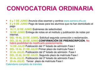 CONVOCATORIA ORDINARIA
 6 y 7 DE JUNIO Anuncio días examen y centros www.sarrera.ehu.es
 8 y 9 DE JUNIO Pago de tasas para los alumnos que no han domiciliado el
pago
 10,11,12 DE JUNIO Exámenes de selectividad.
 18 DE JUNIO Entrega de notas en el instituto y publicación de notas por
internet.
 DEL 19 AL 23 DE JUNIO. Solicitud segunda corrección o reclamación.
 DEL 22 AL 26 DE JUNIO CONFIRMACIÓN DE PREINSCRIPCIÓN. No
habrá posibilidad de modificarlo posteriormente.
 14 DE JULIO Publicación del 1º listado de admisión Fase I
 DEL 15 AL 21 DE JULIO Primer plazo de matrícula Fase I
 22 de JULIO. Publicación del 2º listado de admisión Fase I
 DEL 23 AL 24 DE JULIO. Segundo plazo de matrícula Fase I
 28 de JULIO. Publicación del 3º listado de admisión Fase I
 29 de JULIO. Tercer plazo de matrícula Fase I
Calendario completo de trámites
 