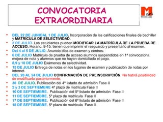 CONVOCATORIA
EXTRAORDINARIA
 DEL 22 DE JUNIOAL 1 DE JULIO. Incorporación de las calificaciones finales de bachiller
y MATRÍCULA DE SELECTIVIDAD.
 2 DE JULIO. Los estudiantes pueden MODIFICAR LA MATRÍCULA DE LA PRUEBA DE
ACCESO. Horario: 8-15. tienen que imprimir el resguardo y presentarlo al examen.
 Del 4 al 5 DE JULIO. Anuncio días de examen y centros.
 6 DE JULIO Matrícula de prueba de acceso alumnos suspendidos en 1ª convocatoria,
mejora de nota y alumnos que no hayan domiciliado el pago.
 8,9 y 10 DE JULIO Exámenes de selectividad.
 15 DE JULIO Entrega de notas en los lugares de examen y publicación de notas por
internet.
 DEL 20 AL 24 DE JULIO CONFIRMACIÓN DE PREINSCRIPCIÓN. No habrá posibilidad
de modificarlo posteriormente.
 30 DE JULIO. Publicación del 4º listado de admisión Fase II
 2 y 3 DE SEPTIEMBRE 4º plazo de matrícula Fase II
 10 DE SEPTIEMBRE. Publicación del 5º listado de admisión Fase II
 11 DE SEPTIEMBRE. 5º plazo de matrícula Fase II
 17 DE SEPTIEMBRE. Publicación del 6º listado de admisión Fase II
 18 DE SEPTIEMBRE. 6º plazo de matrícula Fase II
 