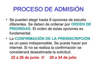 PROCESO DE ADMISIÓN
• Se pueden elegir hasta 8 opciones de estudio
diferentes. Se deben de ordenar por ORDEN DE
PRIORIDAD. El orden de estas opciones es
fundamental.
• La CONFIRMACIÓN DE LA PREINSCRIPCIÓN
es un paso indispensable. Se puede hacer por
internet. Si no se realiza la confirmación se
considerará desestimada la solicitud.
22 a 26 de junio /// 20 a 24 de julio
 