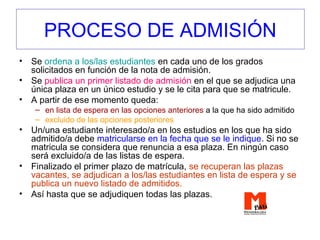 PROCESO DE ADMISIÓN
• Se ordena a los/las estudiantes en cada uno de los grados
solicitados en función de la nota de admisión.
• Se publica un primer listado de admisión en el que se adjudica una
única plaza en un único estudio y se le cita para que se matricule.
• A partir de ese momento queda:
– en lista de espera en las opciones anteriores a la que ha sido admitido
– excluido de las opciones posteriores
• Un/una estudiante interesado/a en los estudios en los que ha sido
admitido/a debe matricularse en la fecha que se le indique. Si no se
matricula se considera que renuncia a esa plaza. En ningún caso
será excluido/a de las listas de espera.
• Finalizado el primer plazo de matrícula, se recuperan las plazas
vacantes, se adjudican a los/las estudiantes en lista de espera y se
publica un nuevo listado de admitidos.
• Así hasta que se adjudiquen todas las plazas.
 