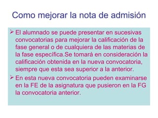 Como mejorar la nota de admisión
 El alumnado se puede presentar en sucesivas
convocatorias para mejorar la calificación de la
fase general o de cualquiera de las materias de
la fase específica.Se tomará en consideración la
calificación obtenida en la nueva convocatoria,
siempre que esta sea superior a la anterior.
 En esta nueva convocatoria pueden examinarse
en la FE de la asignatura que pusieron en la FG
la convocatoria anterior.
 