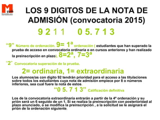LOS 9 DIGITOS DE LA NOTA DE
ADMISIÓN (convocatoria 2015)
9 2 1 1 0 5. 7 1 3
“9” Número de ordenación. 9= 1ªordenación ( estudiantes que han superado la
prueba de acceso en convocatoria ordinaria o en cursos anteriores y han realizado
la preinscripción en plazo), 8=2ª, 7=3ª
“2” Convocatoria superación de la prueba.
2= ordinaria, 1= extraordinaria
Los alumnos/as con digito 92 tendrán prioridad para el acceso a las titulaciones
sobre todos los estudiantes cuya nota de admisión empiece por 8 o números
inferiores, sea cual fuere la nota de estos.
“0 5. 7 1 3” Calificación definitiva
Los de la convocatoria extraordinaria entrarán a partir de la 4ª ordenación y su
prión será un 6 seguido de un 1. Si se realiza la preinscripción con posterioridad al
plazo anunciado, o se modifica la preinscripción , a la solicitud se le asignará el
prión de la ordenación siguiente.
 