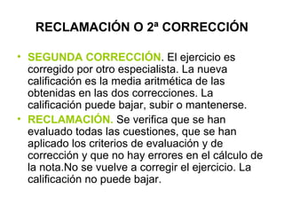 RECLAMACIÓN O 2ª CORRECCIÓN
• SEGUNDA CORRECCIÓN. El ejercicio es
corregido por otro especialista. La nueva
calificación es la media aritmética de las
obtenidas en las dos correcciones. La
calificación puede bajar, subir o mantenerse.
• RECLAMACIÓN. Se verifica que se han
evaluado todas las cuestiones, que se han
aplicado los criterios de evaluación y de
corrección y que no hay errores en el cálculo de
la nota.No se vuelve a corregir el ejercicio. La
calificación no puede bajar.
 