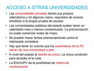 ACCESO A OTRAS UNIVERSIDADES
• Las universidades privadas tienen sus propios
calendarios y en algunos casos, requisitos de acceso
añadidos a la propia prueba de acceso.
• Las universidades públicas del estado suelen tener un
calendario mas o menos consensuado. La preinscripción
no suele comenzar antes de mayo.
• Se pueden hacer tantas preinscripciones como el
interesado considere.
• Hay que tener en cuenta que los parámetros de la FE
varian de una universidad a otra.
• A nivel del estado el distrito es único. La única condición
para acceder el la nota.
• La EHU/UPV da la posibilidad de matrícula
condicionada.
 