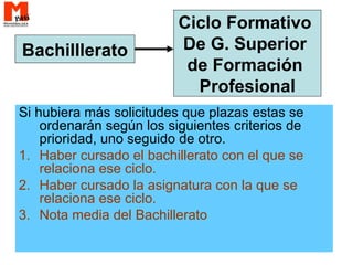 Si hubiera más solicitudes que plazas estas se
ordenarán según los siguientes criterios de
prioridad, uno seguido de otro.
1. Haber cursado el bachillerato con el que se
relaciona ese ciclo.
2. Haber cursado la asignatura con la que se
relaciona ese ciclo.
3. Nota media del Bachillerato
Bachilllerato
Ciclo Formativo
De G. Superior
de Formación
Profesional
 