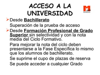 ACCESO A LA
UNIVERSIDAD
Desde Bachillerato
Superación de la prueba de acceso
Desde Formación Profesional de Grado
Superior sin selectividad y con la nota
media del Ciclo Formativo.
Para mejorar la nota del ciclo deben
presentarse a la Fase Específica lo mismo
que los alumnos de bachillerato.
Se suprime el cupo de plazas de reserva
Se puede acceder a cualquier Grado
 