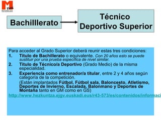 Para acceder al Grado Superior deberá reunir estas tres condiciones:
1. Título de Bachillerato o equivalente. Con 20 años esto se puede
sustituir por una prueba específica de nivel similar.
2. Título de Técnico/a Deportivo (Grado Medio) de la misma
especialidad.
3. Experiencia como entrenador/a titular, entre 2 y 4 años según
categoría de la competición.
(Están implantados Fútbol, Fútbol sala, Baloncesto, Atletismo,
Deportes de Invierno, Escalada, Balonmano y Deportes de
Montaña tanto en GM como en GS)
http://www.hezkuntza.ejgv.euskadi.eus/r43-573/es/contenidos/informaci
Bachilllerato
Técnico
Deportivo Superior
 