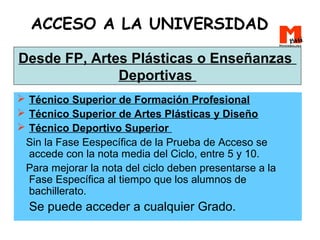 ACCESO A LA UNIVERSIDAD
 Técnico Superior de Formación Profesional
 Técnico Superior de Artes Plásticas y Diseño
 Técnico Deportivo Superior
Sin la Fase Eespecífica de la Prueba de Acceso se
accede con la nota media del Ciclo, entre 5 y 10.
Para mejorar la nota del ciclo deben presentarse a la
Fase Específica al tiempo que los alumnos de
bachillerato.
Se puede acceder a cualquier Grado.
Desde FP, Artes Plásticas o Enseñanzas
Deportivas
 