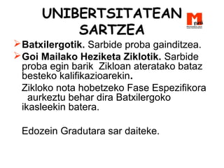UNIBERTSITATEAN
SARTZEA
Batxilergotik. Sarbide proba gainditzea.
Goi Mailako Heziketa Ziklotik. Sarbide
proba egin barik Zikloan ateratako bataz
besteko kalifikazioarekin.
Zikloko nota hobetzeko Fase Espezifikora
aurkeztu behar dira Batxilergoko
ikasleekin batera.
Edozein Gradutara sar daiteke.
 