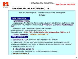 39
SARBIDEA ETA ONARPENA
EAE an Batxilergoko 2. mailan ematen diren irakasgaiak
Bi Fase:
- DERRIGORREZKOADERRIGORREZKOA.
- Irakasgaiak: Gaztelania eta Literatura,Euskera eta Literatura, Historia edo
Filosofíaren Hª, Atzerriko Hizkuntza, Batxilergoko 2. mailako modalitatezkoBatxilergoko 2. mailako modalitatezko
batbat
- Gaindituz gero Gradu ikasketetara sar daiteke:
• Faseko materien batazbestekoa (FOK) = ≥ 4.
• Sartzeko nota = 0,4 x FOK + 0,6 x Batxilergoko batazbetekoa. (BBK) = ≥ 5.0,4 x FOK + 0,6 x Batxilergoko batazbetekoa. (BBK) = ≥ 5.
- Validez indefinidaValidez indefinida. -Notarik altuena 10
- BORONDATEZKOABORONDATEZKOA. Sartzeko nota hobetzea du helburu.
- Irakasgaiak: Gehien jota fase Orokorrean egin ez den Batxilergoko 2.
mailako modalitatezko 4 materia (bi notarik onenak hartuko dira kontuan)
- Materia gaindituko da ≥ 5.
- 2 urteko balioa izango du2 urteko balioa izango du
- Nota aldatuko da Grado eta unibertsitatearen arabera.
- Notarik altuena 4.
SARBIDE PROBA BATXILERGOTIKSARBIDE PROBA BATXILERGOTIK
Real Decreto 1982/2008
FASE OROKORRAFASE OROKORRA
FASE ESPECÍFICA:FASE ESPECÍFICA:
 