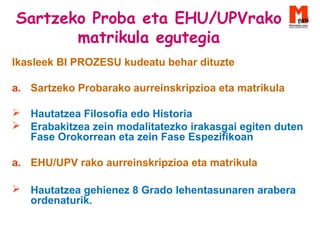 Sartzeko Proba eta EHU/UPVrako
matrikula egutegia
Ikasleek BI PROZESU kudeatu behar dituzte
a. Sartzeko Probarako aurreinskripzioa eta matrikula
 Hautatzea Filosofia edo Historia
 Erabakitzea zein modalitatezko irakasgai egiten duten
Fase Orokorrean eta zein Fase Espezifikoan
a. EHU/UPV rako aurreinskripzioa eta matrikula
 Hautatzea gehienez 8 Grado lehentasunaren arabera
ordenaturik.
 