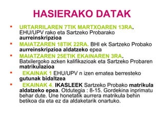 HASIERAKO DATAK
 URTARRILAREN 7TIK MARTXOAREN 13RA.
EHU/UPV rako eta Sartzeko Probarako
aurreinskripzioa
 MAIATZAREN 18TIK 22RA. BHI ek Sartzeko Probako
aurreinskripzioa aldatzeko epea
 MAIATZAREN 25ETIK EKAINAREN 3RA.
Batxilergoko azken kalifikazioak eta Sartzeko Probaren
matrikulazioa
 EKAINAK 1 EHU/UPV n izen ematea berresteko
gutunak bidaltzea
 EKAINAK 4. IKASLEEK Sartzeko Probako matrikula
aldatzeko epea. Otdutegia : 8-15. Gordekina inprimatu
behar dute. Une honetatik aurrera matrikula behin
betikoa da eta ez da aldaketarik onartuko.
 