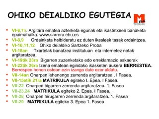 OHIKO DEIALDIKO EGUTEGIA
 VI-6,7n. Argitara ematea azterketa egunak eta ikastetxeen banaketa
epaimahaika. www.sarrera.ehu.es
 VI-8,9 Ordainketa helbideratu ez duten ikasleek tasak ordaintzea.
 VI-10,11,12 Ohiko deialdiko Sartzeko Proba
 VI-18an Txartelak banatzea institutuan eta internetez notak
argitaratzea.
 VI-19tik 23ra Bigarren zuzenketako edo erreklamazio eskaerak
 VI-22tik 26ra Izena ematean egindako ikasketen aukera BERRESTEA.
Berrespen honen ostean ezin izango dute ezer aldatu.
 VII-14an Onarpen lehenengo zerrenda argitaratzea . I Fasea.
 VII-15etik 21ra MATRIKULA egiteko I. Epea. I Fasea.
 VII-22 Onarpen bigarren zerrenda argitaratzea. 1. Fasea
 VII-23,24 MATRIKULA egiteko 2. Epea. I Fasea.
 VII-28 Onarpen hirugarren zerrenda argitaratzea. 1. Fasea
 VII-29 MATRIKULA egiteko 3. Epea 1. Fasea
 
