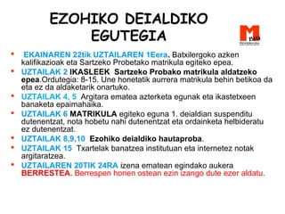 EZOHIKO DEIALDIKO
EGUTEGIA
 EKAINAREN 22tik UZTAILAREN 1Eera. Batxilergoko azken
kalifikazioak eta Sartzeko Probetako matrikula egiteko epea.
 UZTAILAK 2 IKASLEEK Sartzeko Probako matrikula aldatzeko
epea.Ordutegia: 8-15. Une honetatik aurrera matrikula behin betikoa da
eta ez da aldaketarik onartuko.
 UZTAILAK 4, 5 Argitara ematea azterketa egunak eta ikastetxeen
banaketa epaimahaika.
 UZTAILAK 6 MATRIKULA egiteko eguna 1. deialdian suspenditu
dutenentzat, nota hobetu nahi dutenentzat eta ordainketa helbideratu
ez dutenentzat.
 UZTAILAK 8,9,10 Ezohiko deialdiko hautaproba.
 UZTAILAK 15 Txartelak banatzea institutuan eta internetez notak
argitaratzea.
 UZTAILAREN 20TIK 24RA izena ematean egindako aukera
BERRESTEA. Berrespen honen ostean ezin izango dute ezer aldatu.
 