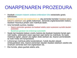 ONARPENAREN PROZEDURA
• Ikasleak onarpen-notaren arabera ordenatzen dira eskatutako gradu
bakoitzean.
• Onarpen-zerrenda bat argitaratzen da eta zerrenda horretan ikasleari plaza
bakarra esleitzen zaio gradu bakarrean. Zerrenda argitaratzearekin batera,
ikasleari hitzordua jartzen zaio matrikula dadin.
• Une horretatik aurrera, ikaslea:
– Itxaron-zerrendan geratzen da ikasleari esleitu zaion aukeraren aurretik dauden
aukeretan
– Baztertuta geratzen da ondorengo aukeretatik
• Ikasle bat ikasketa batean onartu badute eta ikasleak ikasketa horiek egin
nahi baditu, adierazten zaion egunean egin behar du matrikula. Ez badu
matrikula egiten, plazari uko egiten diola ulertzen da. Itxaron-zerrendetatik
ez dute inolaz ere kanporatuko.
• Lehenengo matrikula-aldia bukatutakoan, hutsik dauden plazak
errekuperatzen dira, itxaron-zerrendan dauden ikasleei esleitzen zaizkie eta
onartuen zerrenda berri bat argitaratzen da.
• Eta horrela, plaza guztiak esleitu arte.
 