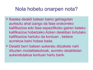 Nola hobetu onarpen nota?
 Ikaslea deialdi batean baino gehiagotan
aurkeztu ahal izango da fase orokorreko
kalifikazioa edo fase espezifikoko gairen bateko
kalifikazioa hobetzeko.Azken deialdian lortutako
kalifikazioa hartuko da kontuan , betiere
aurrekoa baini hobea bada.
 Deialdi berri batean aukeratu ditzakete nahi
dituzten modalitatezkoak, aurreko deialdietan
aukeratutakoa kontuan hartu barik.
 
