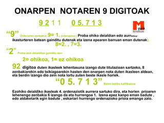 ONARPEN NOTAREN 9 DIGITOAK
9 2 1 1 0 5. 7 1 3
“9”Ordenaren zenbakia. 9= 1.ordenazioa ( Proba ohiko deialdian edo aurreko
ikasturteren batean gainditu dutenak eta izena epearen barruan eman dutenak),
8=2. , 7=3.
“2” Proba zein deialditan gainditu den
2= ohikoa, 1= ez ohikoa
92 digitoa duten ikasleek lehentasuna izango dute titulazioan sartzeko, 8
zenbakiarekin edo txikiagoarekin hasten den onarpen nota duten ikasleen aldean,
eta berdin izango dio zein nota lortu zuten beste ikasle horiek.
“0 5. 7 1 3”Behin betiko kalifikazioa
Ezohiko deialdiko ikasleak 4. ordenaziotik aurrera sartuko dira, eta horien prioaren
lehenengo zenbakia 6 izango da eta hurrengoa 1. Izena epez kanpo eman badute ,
edo aldaketarik egin badute , eskariari hurrengo ordenazioko prioia emango zaio.
 
