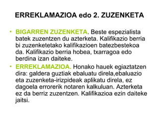 ERREKLAMAZIOA edo 2. ZUZENKETA
• BIGARREN ZUZENKETA. Beste espezialista
batek zuzentzen du azterketa. Kalifikazio berria
bi zuzenketetako kalifikazioen batezbestekoa
da. Kalifikazio berria hobea, txarragoa edo
berdina izan daiteke.
• ERREKLAMAZIOA. Honako hauek egiaztatzen
dira: galdera guztiak ebaluatu direla,ebaluazio
eta zuzenketa-irizpideak aplikatu direla, ez
dagoela errorerik notaren kalkuluan. Azterketa
ez da berriz zuzentzen. Kalifikazioa ezin daiteke
jaitsi.
 