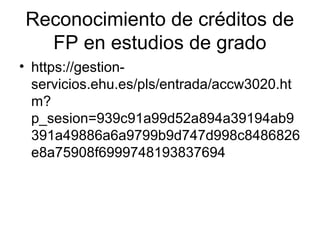 Reconocimiento de créditos de
FP en estudios de grado
• https://gestion-
servicios.ehu.es/pls/entrada/accw3020.ht
m?
p_sesion=939c91a99d52a894a39194ab9
391a49886a6a9799b9d747d998c8486826
e8a75908f6999748193837694
 
