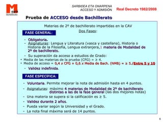 6
SARBIDEA ETA ONARPENA
ACCESO Y ADMISIÓN
Materias de 2º de bachillerato impartidas en la CAV
Dos Fases:
- ObligatoriaObligatoria.
- Asignaturas: Lengua y Literatura (vasca y castellana), Historia o
Historia de la Filosofía, Lengua extranjera,1 materia de Modalidad demateria de Modalidad de
2º de bachillerato.2º de bachillerato.
- Su superación da acceso a estudios de Grado:
• Media de las materias de la prueba (CFG) = ≥ 4.
• Media de acceso = 0,4 x CFG + 0,6 x Media de Bach. (NMB) = ≥ 5./0,4 x CFG + 0,6 x Media de Bach. (NMB) = ≥ 5./Entre 5 y 10Entre 5 y 10
- Validez indefinidaValidez indefinida.
- VoluntariaVoluntaria. Permite mejorar la nota de admisión hasta en 4 puntos.
- Asignaturas: máximo 4 materias de Modalidad de 2º de bachillerato4 materias de Modalidad de 2º de bachillerato
distintas a las de la fase generaldistintas a las de la fase general (las dos mejores notas)
- Una materia se supera si la calificación es ≥ 5.
- Validez durante 2 añosValidez durante 2 años.
- Pueda variar según la Universidad y el Grado.
- La nota final máxima será de 14 puntos.
Prueba dePrueba de ACCESO desde BachilleratoACCESO desde Bachillerato
Real Decreto 1982/2008
FASE GENERAL:FASE GENERAL:
FASE ESPECÍFICA:FASE ESPECÍFICA:
 