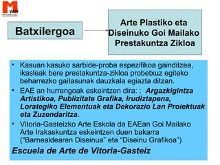 • Kasuan kasuko sarbide-proba espezifikoa gainditzea,
ikasleak bere prestakuntza-zikloa probetxuz egiteko
beharrezko gaitasunak dauzkala egiazta ditzan.
• EAE an hurrengoak eskeintzen dira: : Argazkigintza
Artistikoa, Publizitate Grafika, Irudiztapena,
Lorategiko Elementuak eta Dekorazio Lan Proiektuak
eta Zuzendaritza.
• Vitoria-Gasteizko Arte Eskola da EAEan Goi Mailako
Arte Irakaskuntza eskeintzen duen bakarra
(“Barnealdearen Diseinua” eta “Diseinu Grafikoa”)
Escuela de Arte de Vitoria-Gasteiz
Batxilergoa
Arte Plastiko eta
Diseinuko Goi Mailako
Prestakuntza Zikloa
 