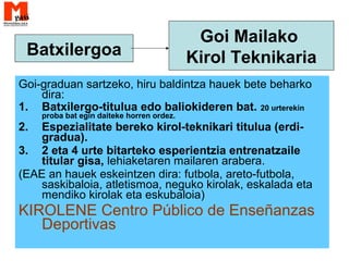 Goi-graduan sartzeko, hiru baldintza hauek bete beharko
dira:
1. Batxilergo-titulua edo baliokideren bat. 20 urterekin
proba bat egin daiteke horren ordez.
2. Espezialitate bereko kirol-teknikari titulua (erdi-
gradua).
3. 2 eta 4 urte bitarteko esperientzia entrenatzaile
titular gisa, lehiaketaren mailaren arabera.
(EAE an hauek eskeintzen dira: futbola, areto-futbola,
saskibaloia, atletismoa, neguko kirolak, eskalada eta
mendiko kirolak eta eskubaloia)
KIROLENE Centro Público de Enseñanzas
Deportivas
Batxilergoa
Goi Mailako
Kirol Teknikaria
 