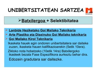 UNIBERTSITATEAN SARTZEA
 Lanbide Heziketako Goi Mailako Teknikaria
 Arte Plastiko eta Diseinuko Goi Mailako teknikaria
 Goi Mailako Kirol Teknikaria
Ikasketa hauek egin ondoren unibertsitatera sar daiteke
zuzen, ikasketa hauen kalifikazioarekin (5etik 10era).
Zikloko nota hobetzeko (10etik 14ra) Batxilergoko
ikasleek bezala Fase Espezifikora aurkeztu behar dira.
Edozein gradutara sar daitezke.
Batxilergoa + Selektibitatea
 