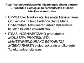 Atzerriko unibertistateekin hitzarmenak sinatu dituzten
UPV/EHUko ikastegiak,bi herrialdeetan titulazio
bikoitza eskuratzeko
• UPV/EHUko Nautika eta itsasontzi Makineriaren
GET-en eta Txileko Federico Santa Maria
Unibertsitate Teknikoaren arteko hitzarmena
titulazio bikoitza eskuratzeko.
• ITSAS INGENIARITZAKO gradudunek
INDUSTRIA PROZESU ETA
MANTENIMENDURAKO EGIKARITZA
INGENIARIAREN titulua eskuratu ahalko dute
Txileko unibertsitatean.
 