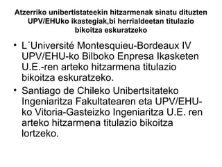Atzerriko unibertistateekin hitzarmenak sinatu dituzten
UPV/EHUko ikastegiak,bi herrialdeetan titulazio
bikoitza eskuratzeko
• L´Université Montesquieu-Bordeaux IV
UPV/EHU-ko Bilboko Enpresa Ikasketen
U.E.-ren arteko hitzarmena titulazio
bikoitza eskuratzeko.
• Santiago de Chileko Unibertsitateko
Ingeniaritza Fakultatearen eta UPV/EHU-
ko Vitoria-Gasteizko Ingeniaritza U.E. ren
arteko hitzarmena titulazio bikoitza
lortzeko.
 