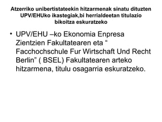 Atzerriko unibertistateekin hitzarmenak sinatu dituzten
UPV/EHUko ikastegiak,bi herrialdeetan titulazio
bikoitza eskuratzeko
• UPV/EHU –ko Ekonomia Enpresa
Zientzien Fakultatearen eta “
Facchochschule Fur Wirtschaft Und Recht
Berlin” ( BSEL) Fakultatearen arteko
hitzarmena, titulu osagarria eskuratzeko.
 