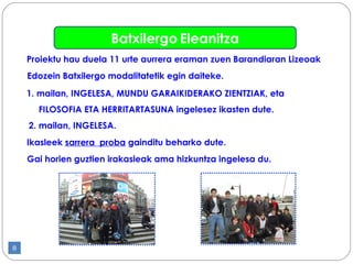 Ikasleek  sarrera  proba  gainditu beharko dute. Proiektu hau duela 11 urte aurrera eraman zuen Barandiaran Lizeoak E dozein Batxilergo modalitatetik egin daiteke . 1 . mailan, INGELESA, MUNDU GARAIKIDERAKO ZIENTZIAK, eta  FILOSOFIA ETA HERRITARTASUNA ingelesez ikasten dute.   2. mailan, INGELESA.   Gai horien guztien irakasleak ama hizkuntza ingelesa du .   Batxilergo   Eleanitza 