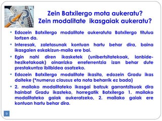 Edozein Batxilergo modalitate aukeratuta Batxilergo titulua lortzen da. Interesak, zaletasunak kontuan hartu behar dira, baina ikasgaien eskakizun-maila ere bai. Egin nahi diren ikasketek (unibertsitatekoak, lanbide-heziketakoak) oinarrizko erreferrentzia izan behar dute prestakuntza ibilbidea osatzeko. Edozein Batxilergo modalitate ikasita, edozein Gradu ikas daiteke (* numerus clausus  eta nota beharrik ez bada) 2. mailako modalitateko ikasgai batzuk garrantzitsuak dira hainbat Gradu ikasteko, horregatik Batxilergo 1. mailako modalitateko gaiak aukeratzeko, 2. mailako gaiak ere kontuan hartu behar dira.  Zein Batxilergo mota aukeratu? Zein modalitate  ikasgaiak aukeratu? 