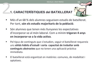 2
                                     ESCOLA L'AVE MARIA          11

                                                                 11


    1. CARACTERÍSTIQUES del BATXILLERAT

•   Més d’un 68 % dels alumnes segueixen estudis de batxillerat.
    Per tant, són els estudis majoritaris de la població.
•   Són alumnes que tenen més llunyanes les expectatives
    d’incorporar-se al món laboral. Com a mínim trigaran 4 anys
    en incorporar-se a la vida activa.
•   Pel tipus de continguts que s’estudien, seguir el batxillerat requereix
    uns sòlids hàbits d’estudi i certa capacitat de treballar amb
    continguts abstractes que no tenen una aplicació pràctica
    immediata.
•   El batxillerat està organitzat en matèries: comunes, de modalitat i
    optatives.
 